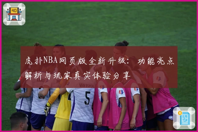 虎扑NBA网页版全新升级：功能亮点解析与玩家真实体验分享