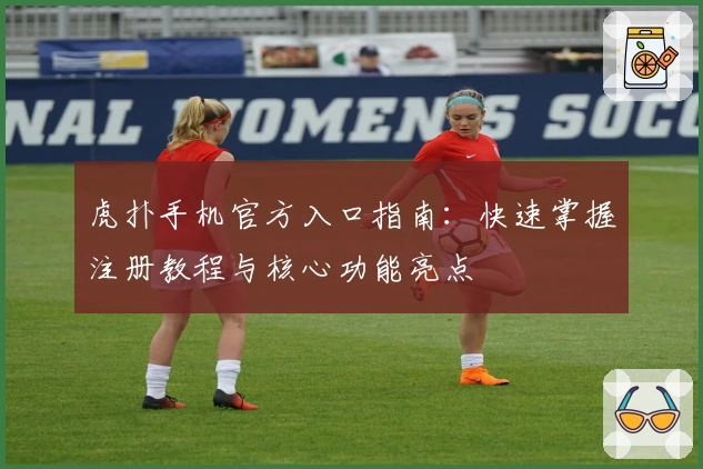 虎扑手机官方入口指南：快速掌握注册教程与核心功能亮点