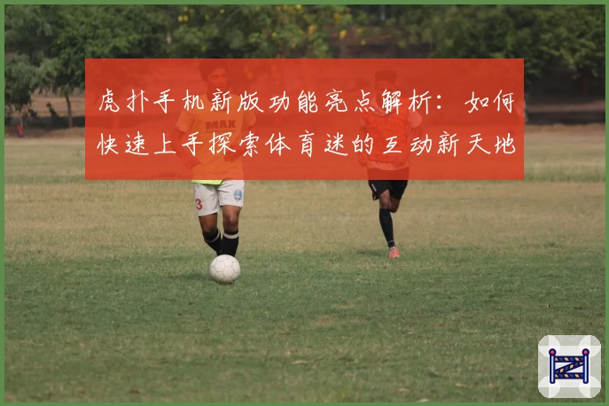 虎扑手机新版功能亮点解析：如何快速上手探索体育迷的互动新天地