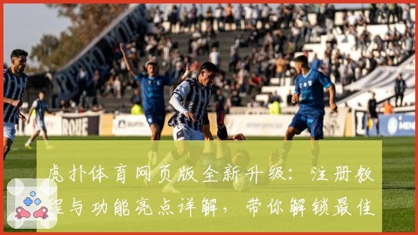 虎扑体育网页版全新升级：注册教程与功能亮点详解，带你解锁最佳使用体验