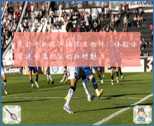 虎扑手机客户端深度测评：体验体育迷专属社区的独特魅力