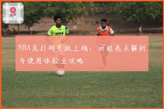 NBA虎扑网页版上线，功能亮点解析与使用体验全攻略
