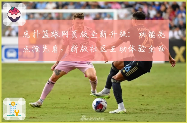 虎扑篮球网页版全新升级：功能亮点抢先看，新版社区互动体验全面提升