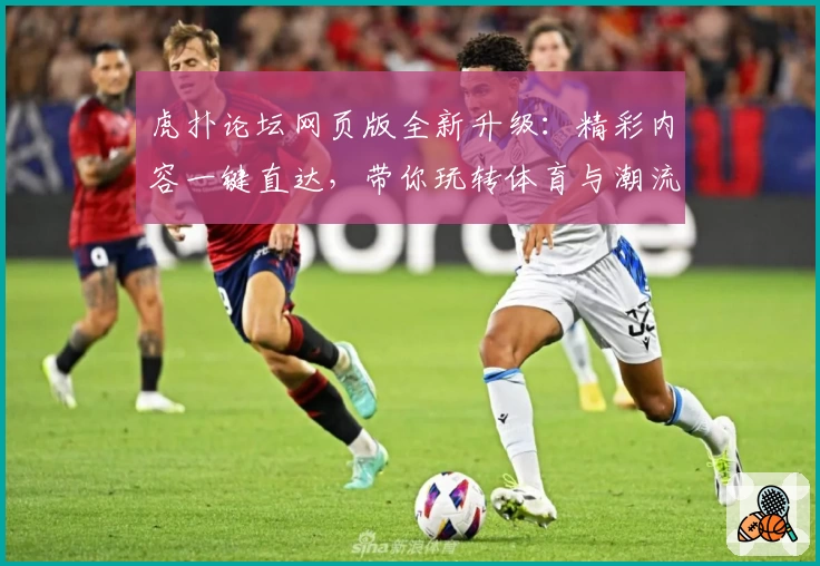 虎扑论坛网页版全新升级：精彩内容一键直达，带你玩转体育与潮流社区