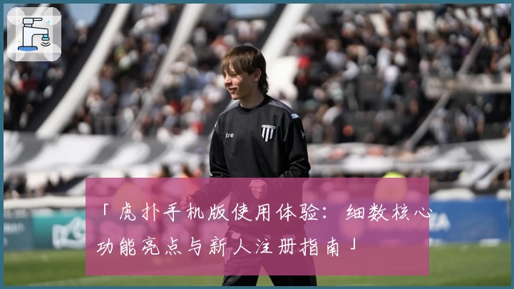 「虎扑手机版使用体验：细数核心功能亮点与新人注册指南」
