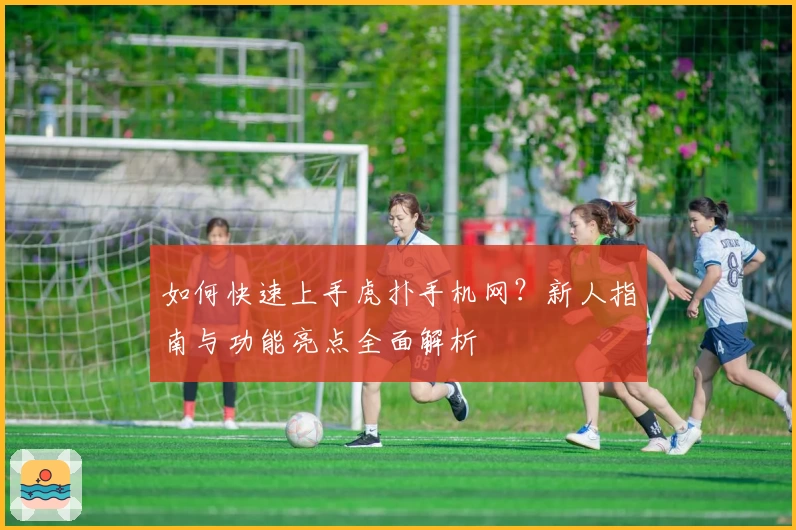 如何快速上手虎扑手机网？新人指南与功能亮点全面解析