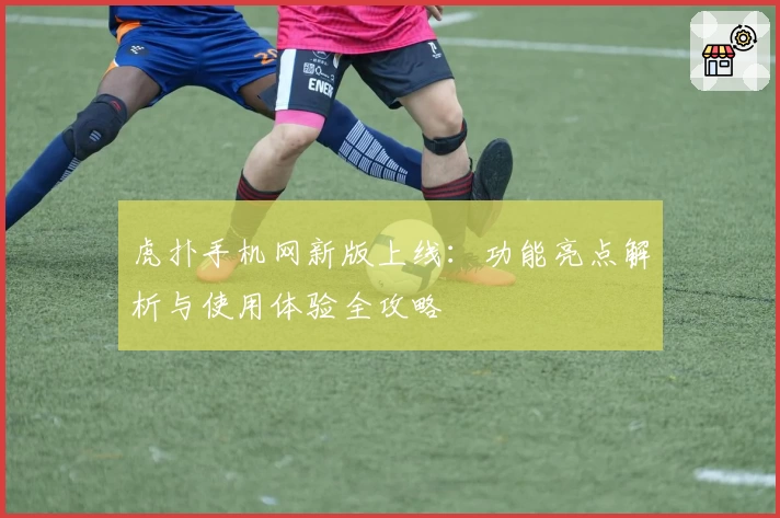 虎扑手机网新版上线：功能亮点解析与使用体验全攻略
