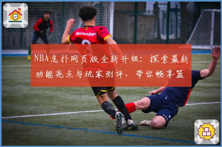 NBA虎扑网页版全新升级：探索最新功能亮点与玩家测评，带你畅享篮球社区互动体验