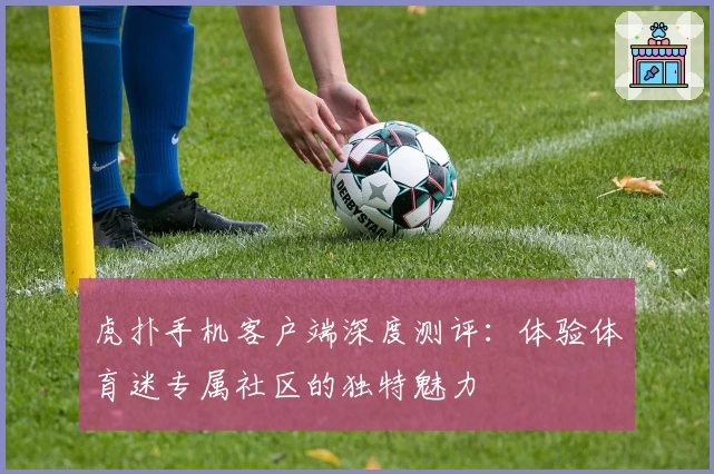 虎扑手机客户端深度测评：体验体育迷专属社区的独特魅力