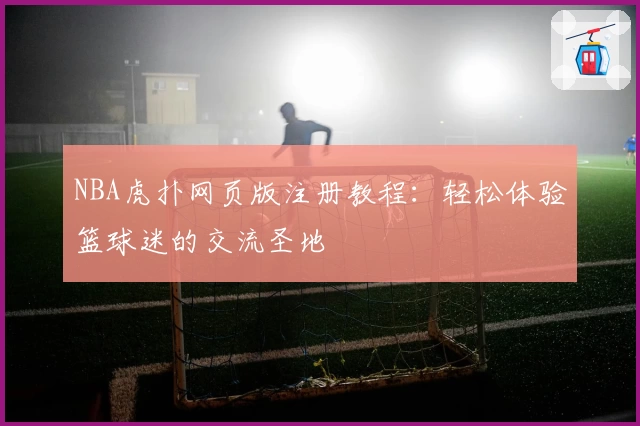 NBA虎扑网页版注册教程：轻松体验篮球迷的交流圣地