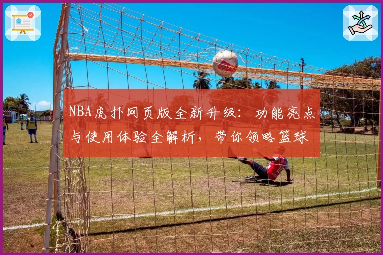 NBA虎扑网页版全新升级：功能亮点与使用体验全解析，带你领略篮球迷必备平台魅力