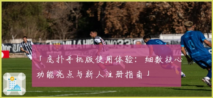「虎扑手机版使用体验：细数核心功能亮点与新人注册指南」