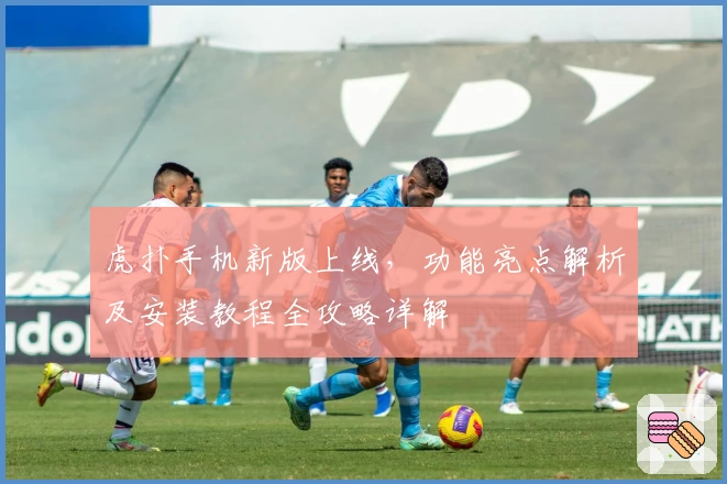 虎扑手机新版上线，功能亮点解析及安装教程全攻略详解