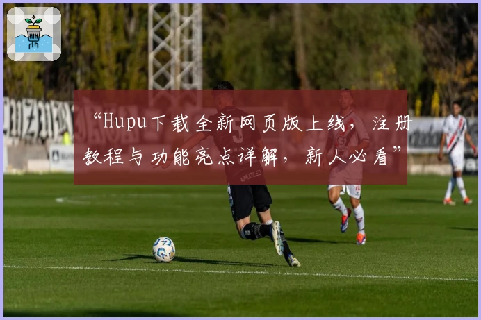 “Hupu下载全新网页版上线，注册教程与功能亮点详解，新人必看”