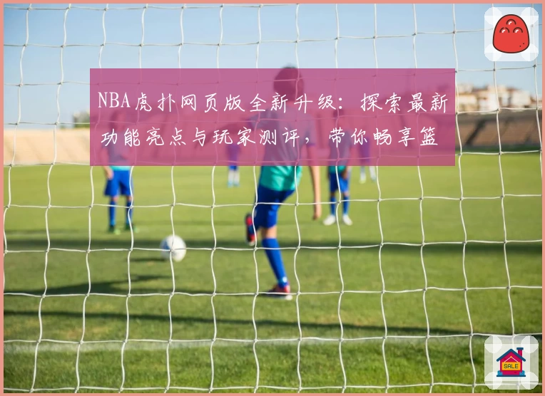 NBA虎扑网页版全新升级：探索最新功能亮点与玩家测评，带你畅享篮球社区互动体验