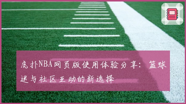 虎扑NBA网页版使用体验分享：篮球迷与社区互动的新选择