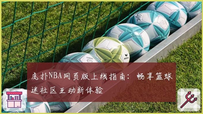 虎扑NBA网页版上线指南：畅享篮球迷社区互动新体验