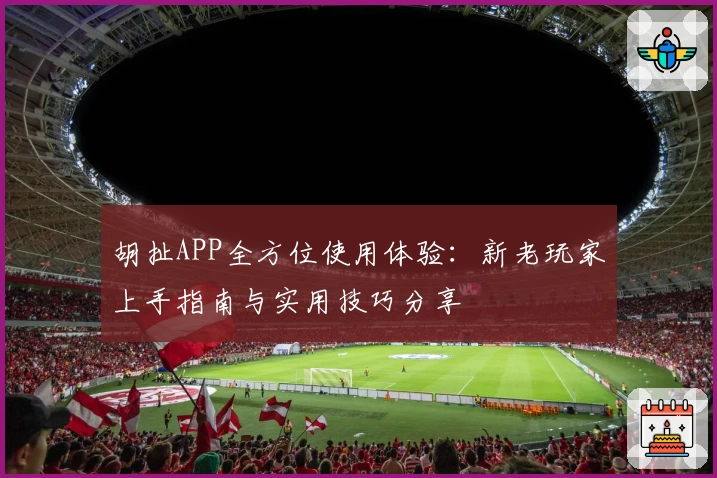 胡扯APP全方位使用体验:新老玩家上手指南与实用技巧分享