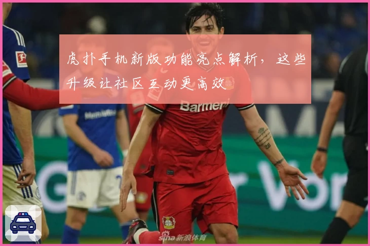虎扑手机新版功能亮点解析，这些升级让社区互动更高效