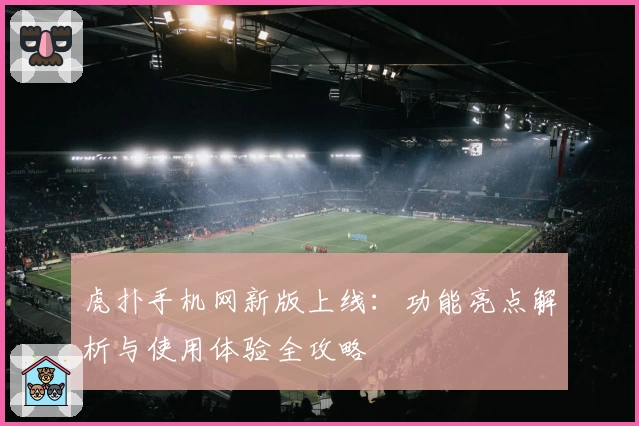 虎扑手机网新版上线：功能亮点解析与使用体验全攻略